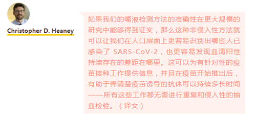 如果我们的唾液检测方法的准确性在更大规模的研究中能够得到证实，那么这种非侵入性方法就可以让我们在人口层面上更容易识别出哪些人已感染了 SARS-CoV-2，也更容易发现血清阳性持续存在的差距在哪里。